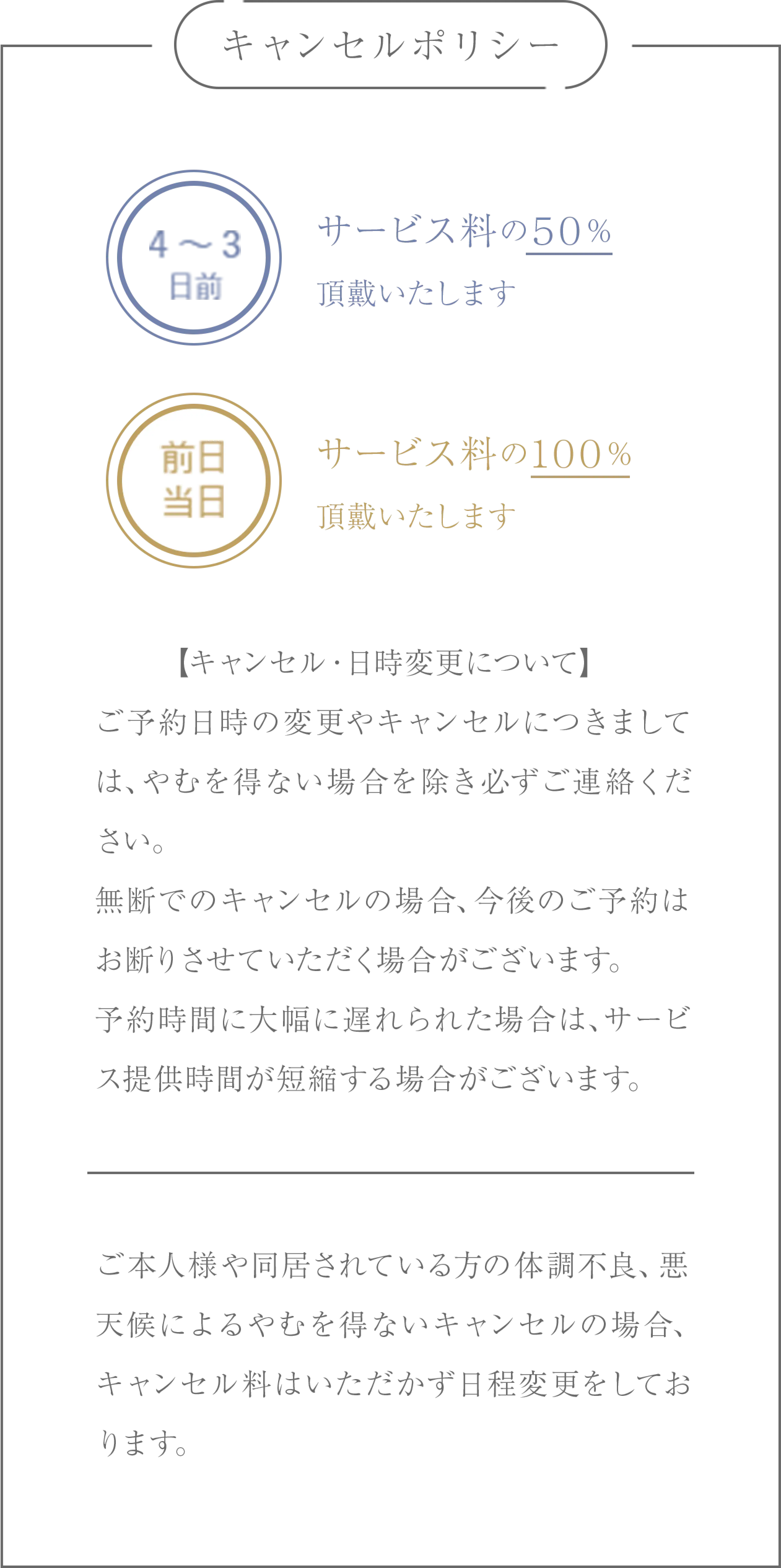 キャンセルポリシー/4～3日前:サービス料の５０%頂戴いたします。前日当日:サービス料の１００%頂戴いたします。/【キャンセル・日時変更について】ご予約日時の変更やキャンセルにつきましては、やむを得ない場合を除き必ずご連絡ください。無断でのキャンセルの場合、今後のご予約はお断りさせていただく場合がございます。予約時間に大幅に遅れられた場合は、サービス提供時間が短縮する場合がございます。/ご本人様や同居されている方の体調不良、悪天候によるやむを得ないキャンセルの場合、キャンセル料はいただかず日程変更をしております。