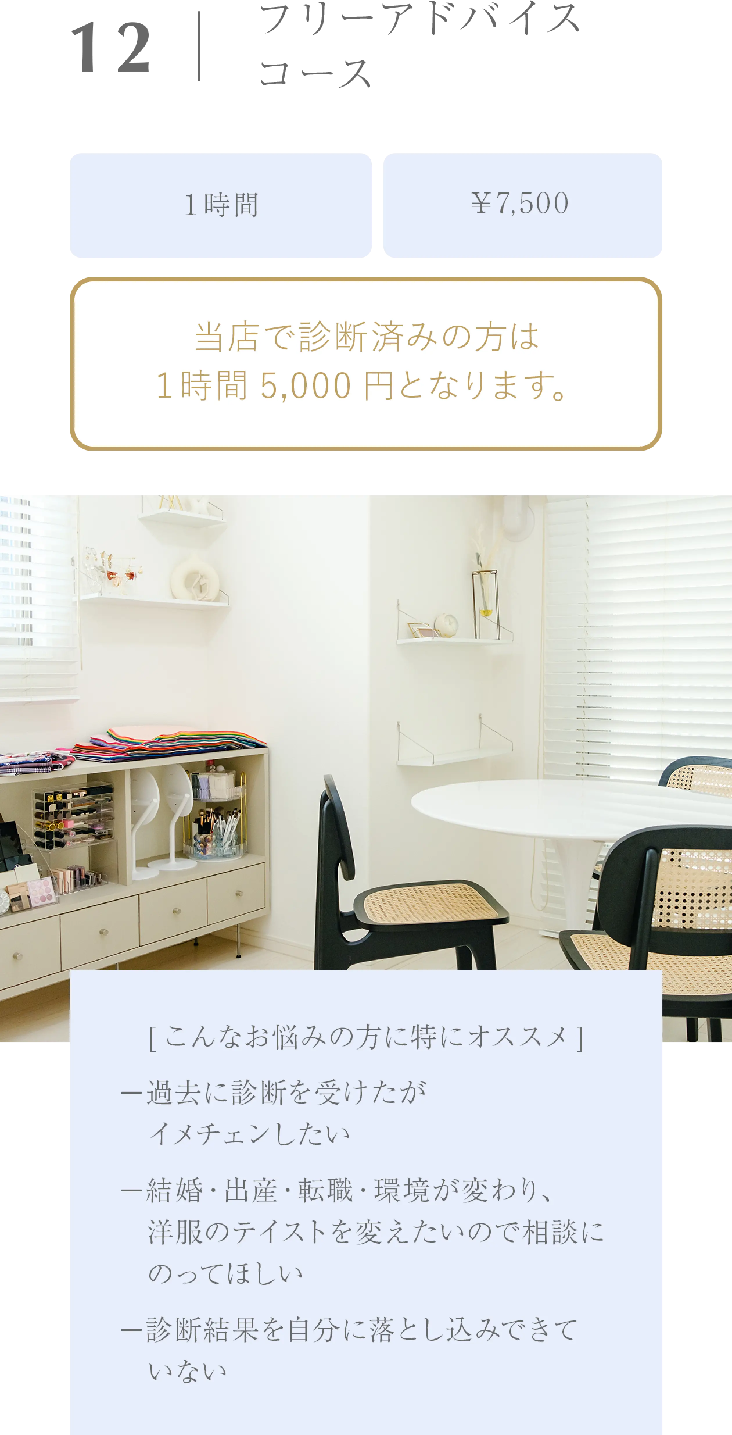 フリーアドバイスコース/１時間/￥7,500/当店で診断済みの方は１時間5,000円となります。/[こんなお悩みの方に特にオススメ]−過去に診断を受けたが　イメチェンしたい−結婚・出産・転職・環境が変わり、　洋服のテイストを変えたいので相談に　のってほしい−診断結果を自分に落とし込みできて　いない