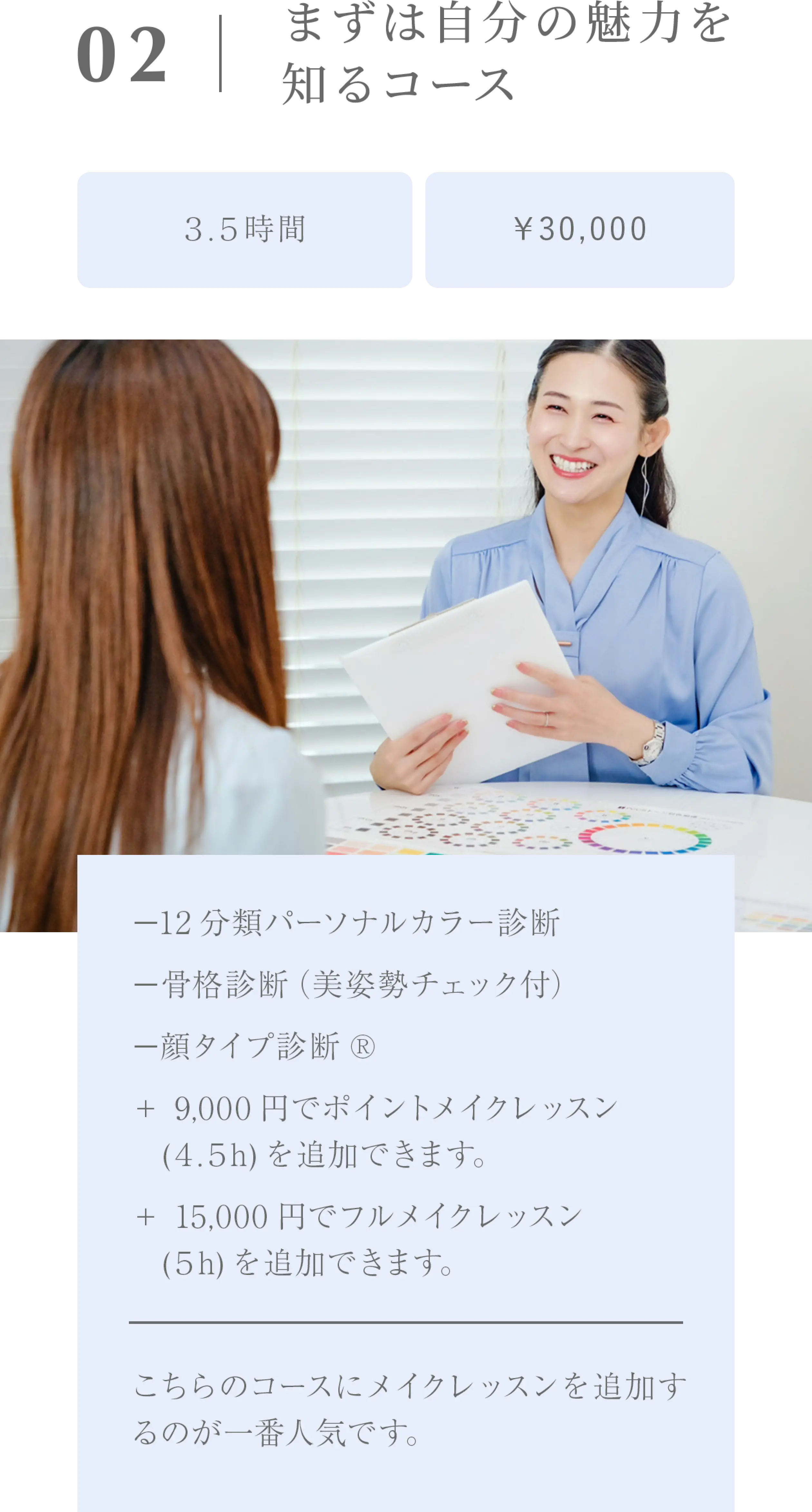 まずは自分の魅力を知るコース/３.５時間/￥30,000/−12分類パーソナルカラー診断−骨格診断（美姿勢チェック付）−顔タイプ診断®＋ 9,000円でポイントメイクレッスン　(４.５h)を追加できます。＋ 15,000円でフルメイクレッスン　(５h)を追加できます。こちらのコースにメイクレッスンを追加するのが一番人気です。