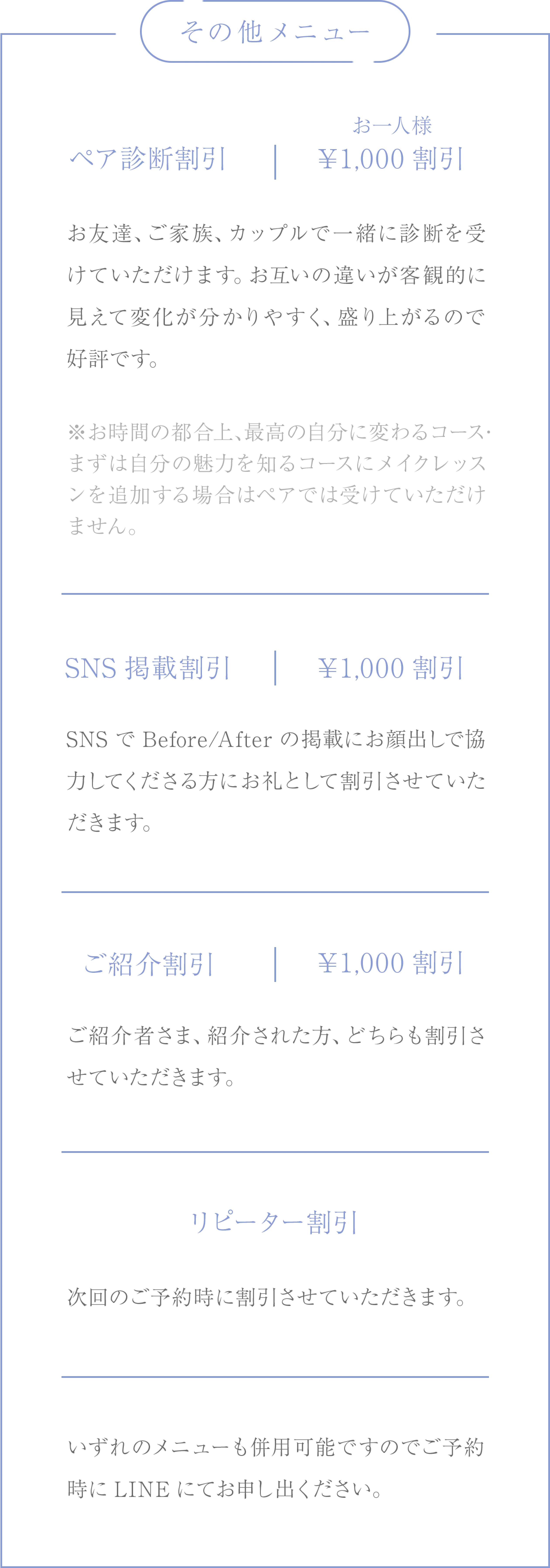 その他のメニュー/ペア診断割引:お一人様￥1,000割引、お友達、ご家族、カップルで一緒に診断を受けていただけます。お互いの違いが客観的に見えて変化が分かりやすく、盛り上がるので好評です。※お時間の都合上、最高の自分に変わるコース・まずは自分の魅力を知るコースにメイクレッスンを追加する場合はペアでは受けていただけません。/SNS掲載割引:￥1,000割引、SNSでBefore/Afterの掲載にお顔出しで協力してくださる方にお礼として割引させていただきます。/ご紹介割引:￥1,000割引、ご紹介者さま、紹介された方、どちらも割引させていただきます。/リピーター割引、次回のご予約時に割引させていただきます。/いずれのメニューも併用可能ですのでご予約時にLINEにてお申し出ください。