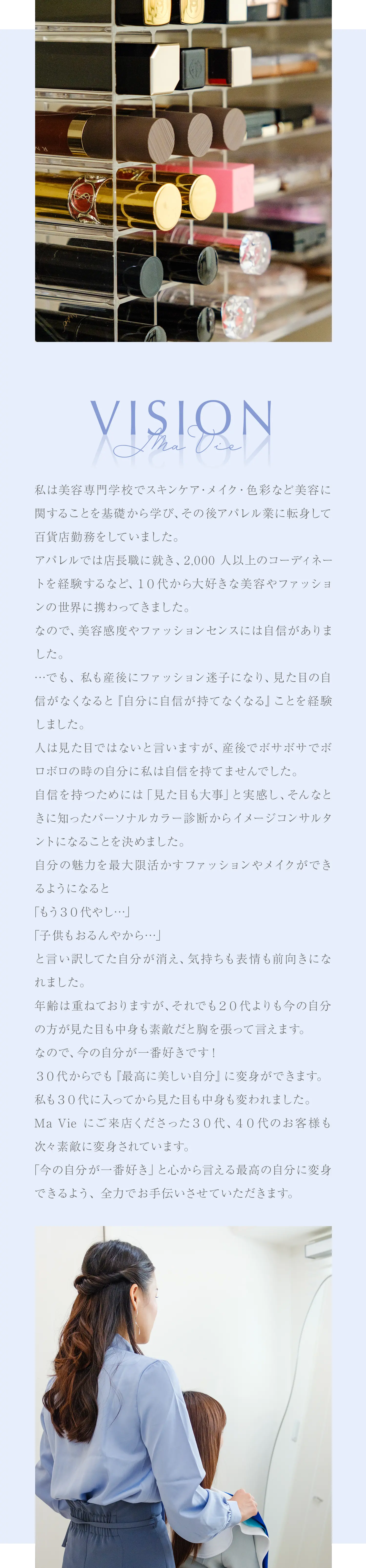 ビジョン/私は美容専門学校でスキンケア・メイク・色彩など美容に関することを基礎から学び、その後アパレル業に転身して百貨店勤務をしていました。アパレルでは店長職に就き、2,000人以上のコーディネートを経験するなど、１０代から大好きな美容やファッションの世界に携わってきました。なので、美容感度やファッションセンスには自信がありました。…でも、 私も産後にファッション迷子になり、見た目の自信がなくなると『自分に自信が持てなくなる』ことを経験しました。人は見た目ではないと言いますが、産後でボサボサでボロボロの時の自分に私は自信を持てませんでした。自信を持つためには「見た目も大事」と実感し、そんなときに知ったパーソナルカラー診断からイメージコンサルタントになることを決めました。自分の魅力を最大限活かすファッションやメイクができるようになると「もう３０代やし…」「子供もおるんやから…」と言い訳してた自分が消え、気持ちも表情も前向きになれました。年齢は重ねておりますが、それでも２０代よりも今の自分の方が見た目も中身も素敵だと胸を張って言えます。なので、今の自分が一番好きです！３０代からでも『最高に美しい自分』に変身ができます。私も３０代に入ってから見た目も中身も変われました。Ma Vieにご来店くださった３０代、４０代のお客様も次々素敵に変身されています。「今の自分が一番好き」と心から言える最高の自分に変身できるよう、 全力でお手伝いさせていただきます。