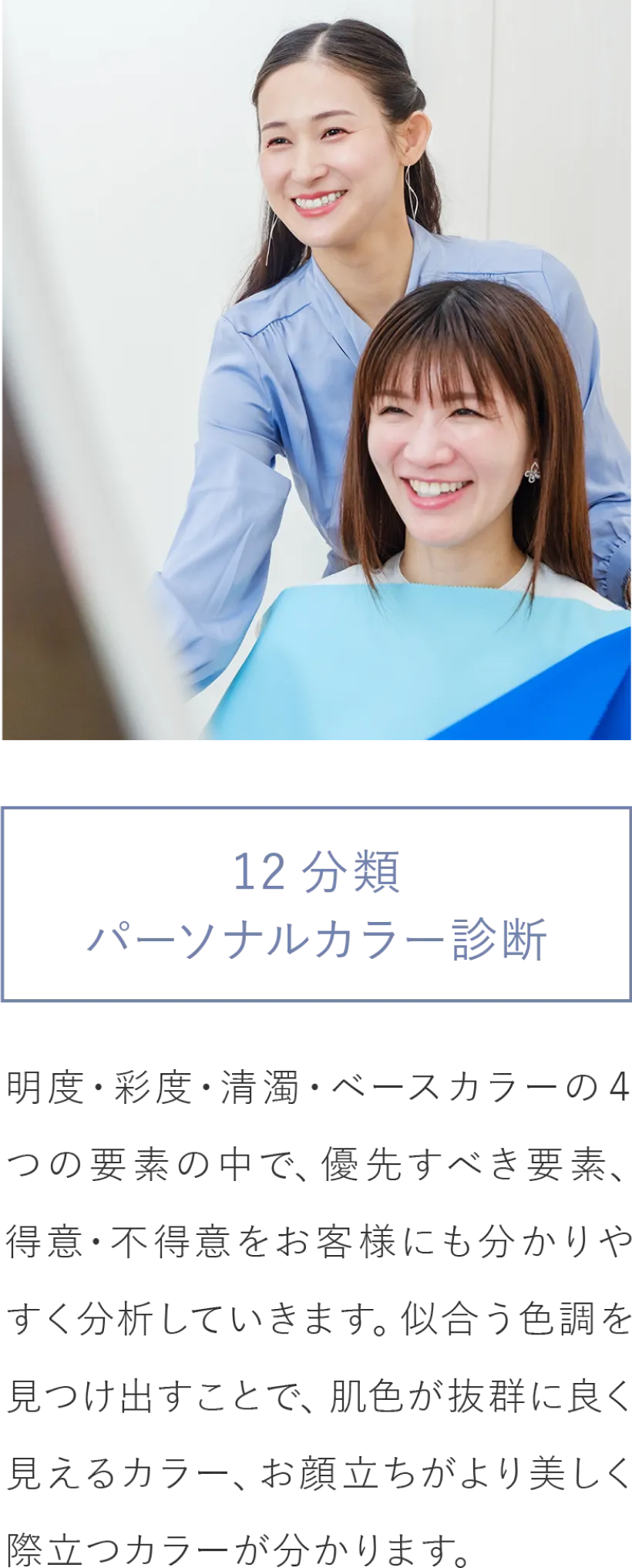 12分類パ－ソナルカラー診断/明度・彩度・清濁・ベースカラーの４つの要素の中で、優先すべき要素、得意・不得意をお客様にも分かりやすく分析していきます。似合う色調を見つけ出すことで、肌色が抜群に良く見えるカラー、お顔立ちがより美しく際立つカラーが分かります。