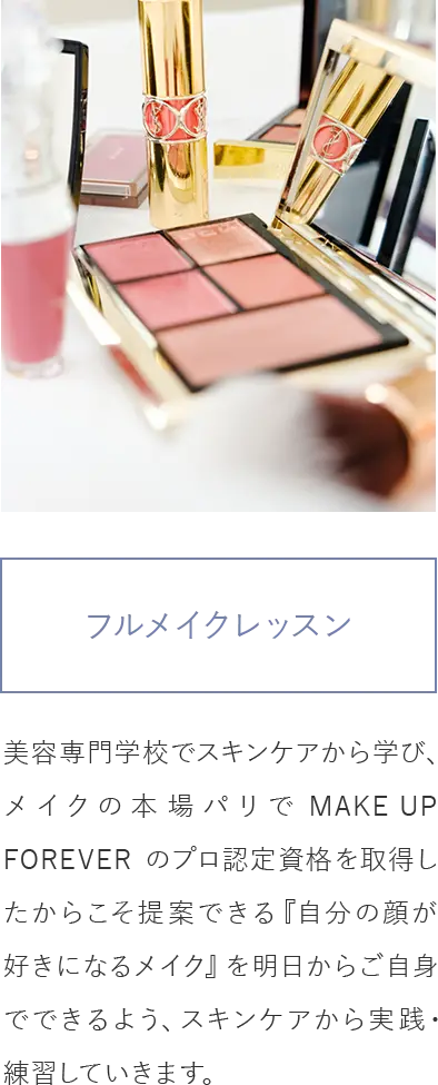 フルメイクレッスン/美容専門学校でスキンケアから学び、メイクの本場パリでMAKE UP FOREVERのプロ認定資格を取得したからこそ提案できる『自分の顔が好きになるメイク』を明日からご自身でできるよう、スキンケアから実践・練習していきます。